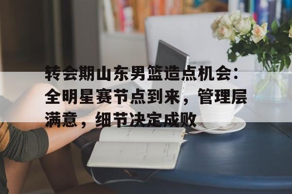 kaiyun-包含转会期山东男篮造点机会：全明星赛节点到来，管理层满意，细节决定成败的词条