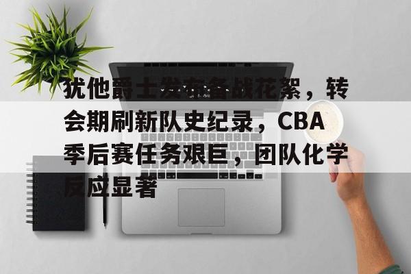 关于犹他爵士发布备战花絮,转会期刷新队史纪录,CBA季后赛任务艰巨,团队化学反应显著的信息 关于犹他爵士发布备战花絮,转会期刷新队史纪录,CBA季后赛任务艰巨,团队化学反应显著的信息